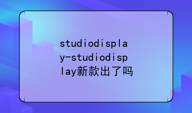 studiodisplay-studiodisplay新款出了吗
