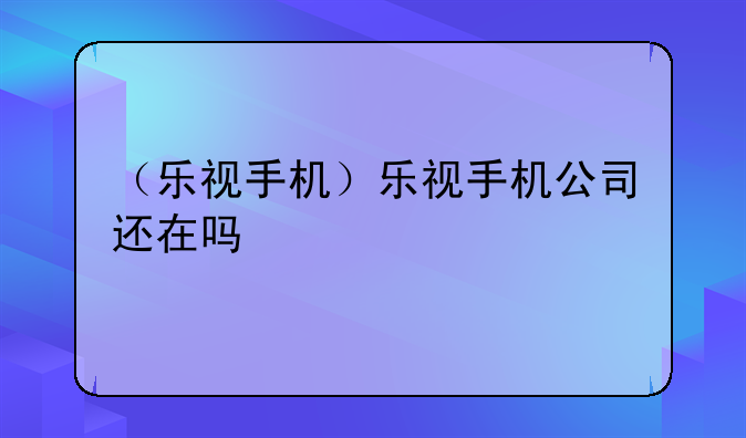 （乐视手机）乐视手机公司还在吗