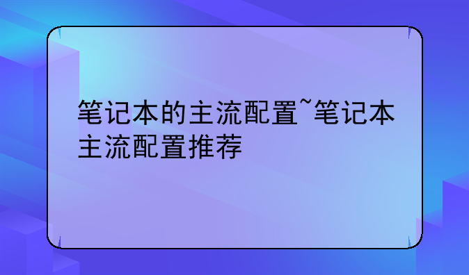 笔记本的主流配置~笔记本主流配置推荐