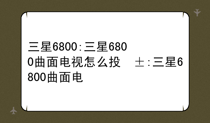 三星6800:三星6800曲面电视怎么投屏