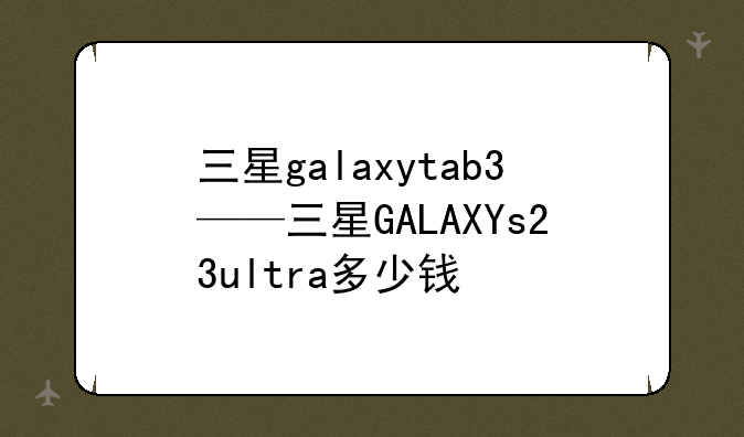 三星galaxytab3——三星GALAXYs23ultra多少钱