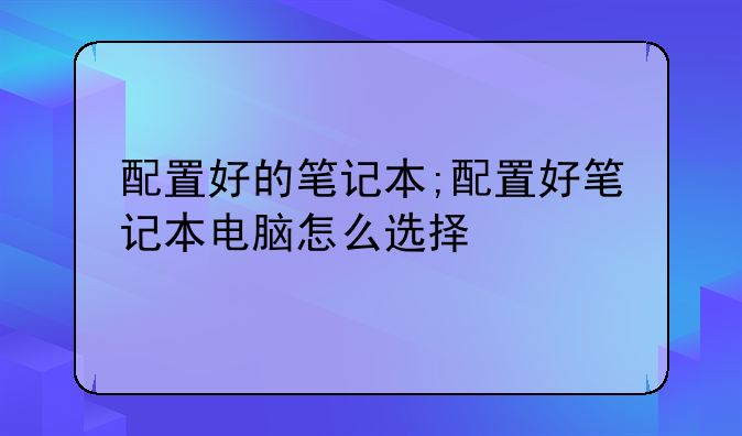 配置好的笔记本;配置好笔记本电脑怎么选择